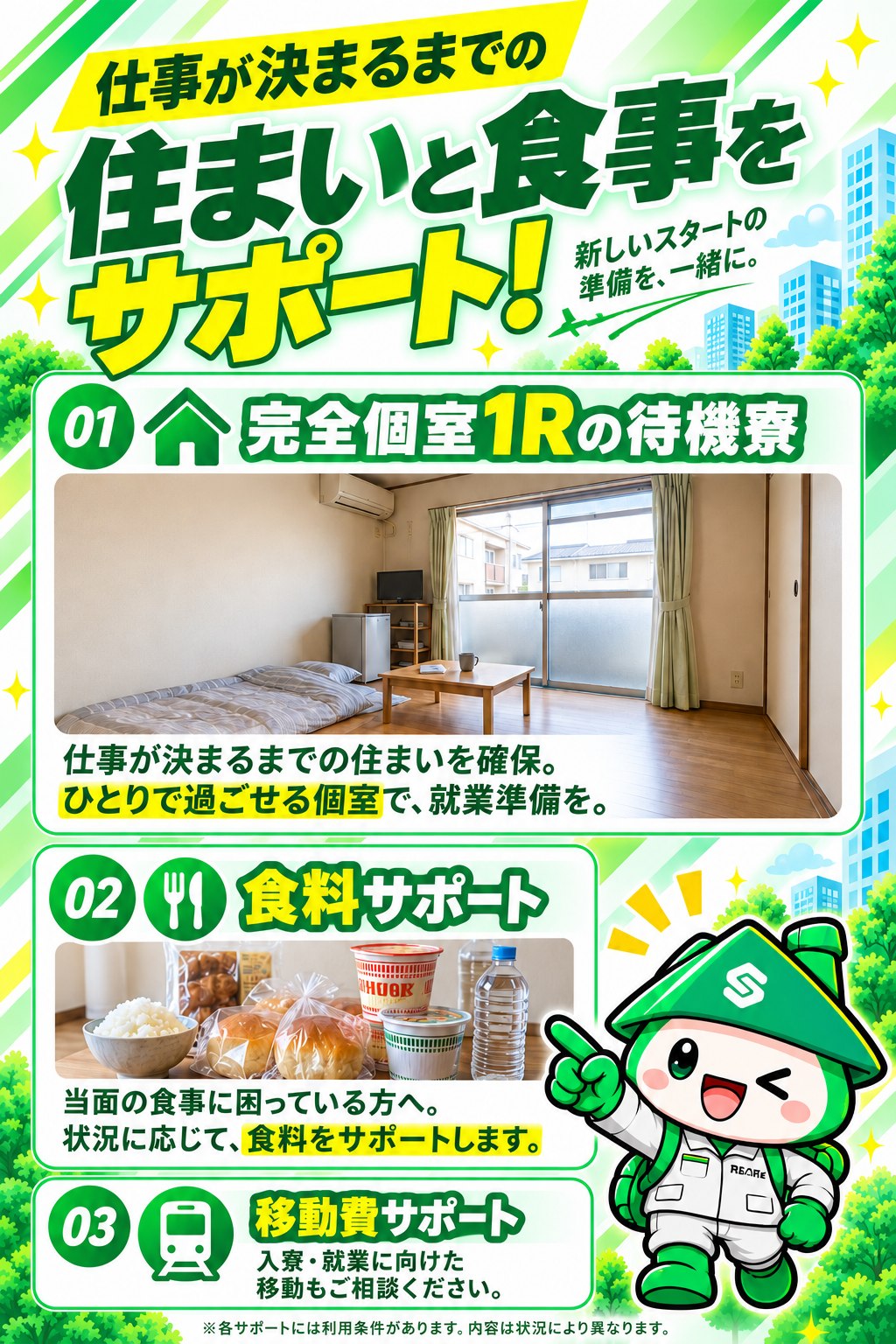 仕事が決まるまでの住まいと食事をサポート。完全個室1Rの待機寮で仕事が決まるまでの住まいを確保。当面の食事に困っている方へ食料サポート。入寮・就業に向けた移動費サポートもご相談いただけます。