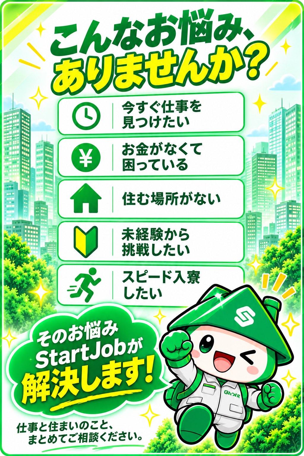 こんなお悩みありませんか?今すぐ仕事を見つけたい、お金がなくて困っている、住む場所がない、未経験から挑戦したい、スピード入寮したい。そのお悩みStartJobが解決します。仕事と住まいのこと、まとめてご相談ください。